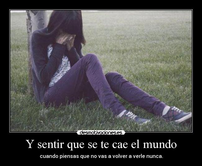 Y sentir que se te cae el mundo - cuando piensas que no vas a volver a verle nunca.