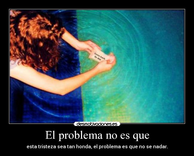 El problema no es que - esta tristeza sea tan honda, el problema es que no se nadar.