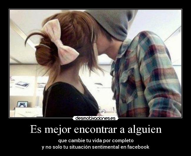 Es mejor encontrar a alguien - que cambie tu vida por completo
y no solo tu situación sentimental en facebook