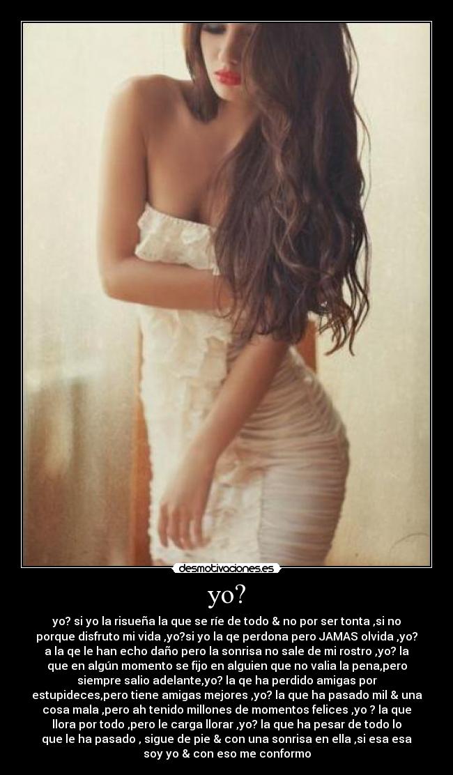 yo? - yo? si yo la risueña la que se ríe de todo & no por ser tonta ,si no
porque disfruto mi vida ,yo?si yo la qe perdona pero JAMAS olvida ,yo?
a la qe le han echo daño pero la sonrisa no sale de mi rostro ,yo? la
que en algún momento se fijo en alguien que no valia la pena,pero
siempre salio adelante,yo? la qe ha perdido amigas por
estupideces,pero tiene amigas mejores ,yo? la que ha pasado mil & una
cosa mala ,pero ah tenido millones de momentos felices ,yo ? la que
llora por todo ,pero le carga llorar ,yo? la que ha pesar de todo lo
que le ha pasado , sigue de pie & con una sonrisa en ella ,si esa esa
soy yo & con eso me conformo