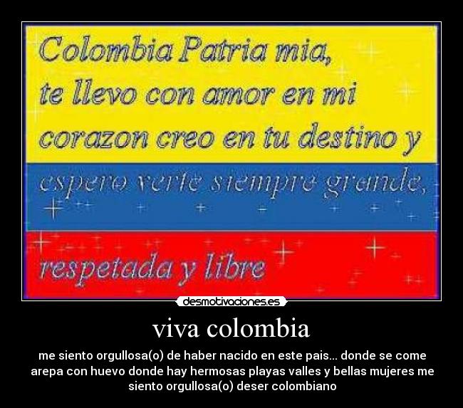 viva colombia - me siento orgullosa(o) de haber nacido en este pais... donde se come
arepa con huevo donde hay hermosas playas valles y bellas mujeres me
siento orgullosa(o) deser colombiano