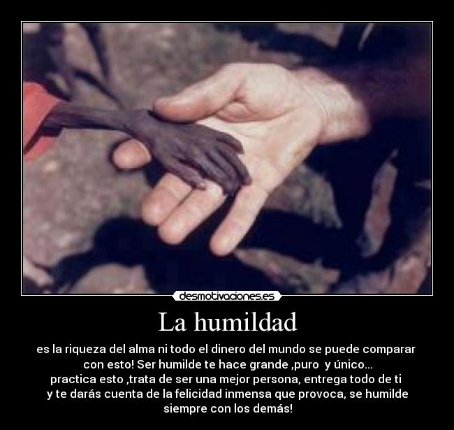 La humildad - es la riqueza del alma ni todo el dinero del mundo se puede comparar
con esto! Ser humilde te hace grande ,puro y único...
practica esto ,trata de ser una mejor persona, entrega todo de ti
y te darás cuenta de la felicidad inmensa que provoca, se humilde
siempre con los demás!