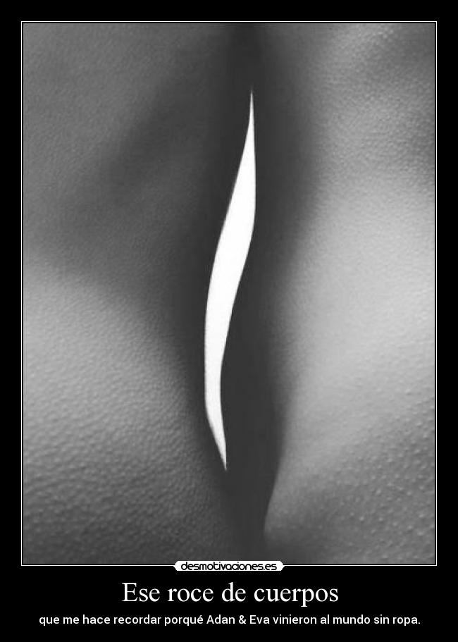 Ese roce de cuerpos - que me hace recordar porqué Adan & Eva vinieron al mundo sin ropa.