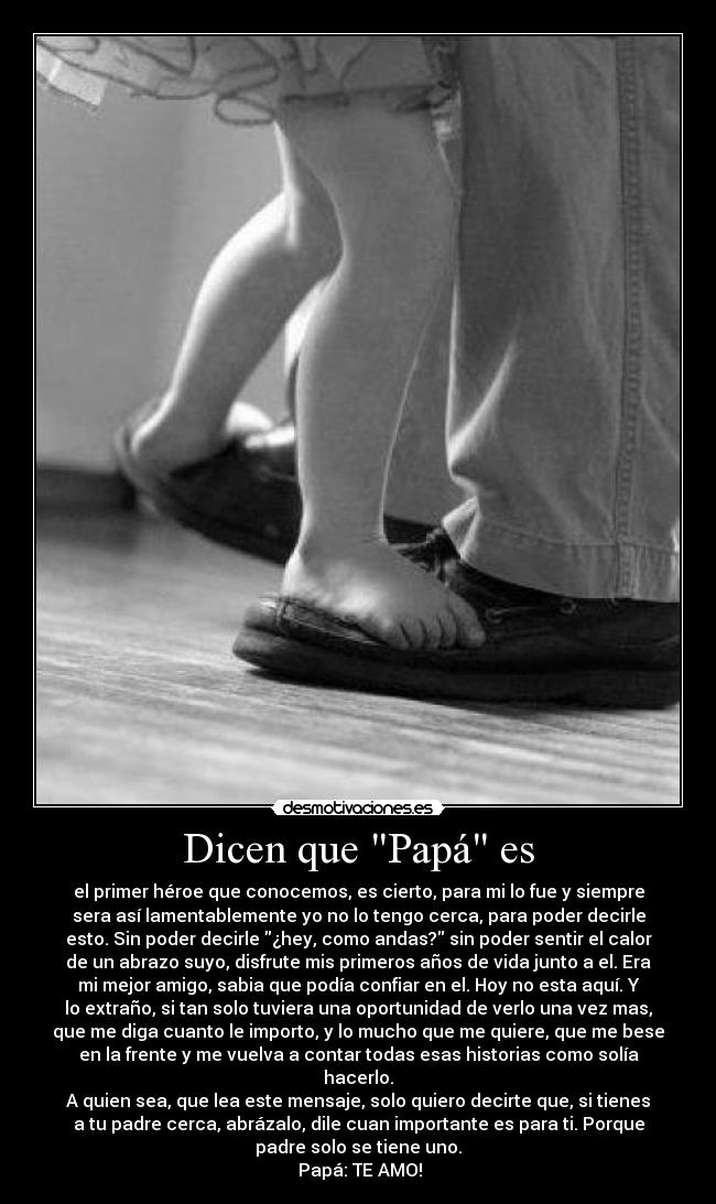 Dicen que Papá es - el primer héroe que conocemos, es cierto, para mi lo fue y siempre
sera así lamentablemente yo no lo tengo cerca, para poder decirle
esto. Sin poder decirle ¿hey, como andas? sin poder sentir el calor
de un abrazo suyo, disfrute mis primeros años de vida junto a el. Era
mi mejor amigo, sabia que podía confiar en el. Hoy no esta aquí. Y
lo extraño, si tan solo tuviera una oportunidad de verlo una vez mas,
que me diga cuanto le importo, y lo mucho que me quiere, que me bese
en la frente y me vuelva a contar todas esas historias como solía
hacerlo.
A quien sea, que lea este mensaje, solo quiero decirte que, si tienes
a tu padre cerca, abrázalo, dile cuan importante es para ti. Porque
padre solo se tiene uno.
Papá: TE AMO!