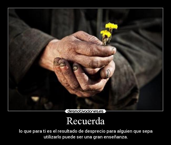 Recuerda - lo que para ti es el resultado de desprecio para alguien que sepa
utilizarlo puede ser una gran enseñanza.