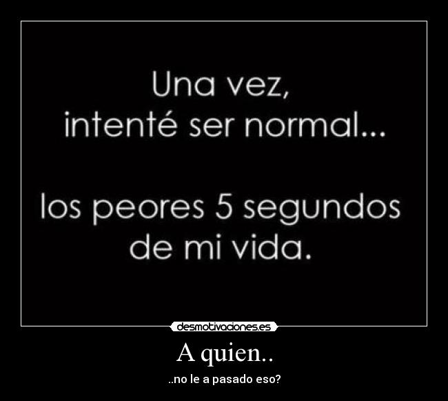 A quien.. - ..no le a pasado eso?