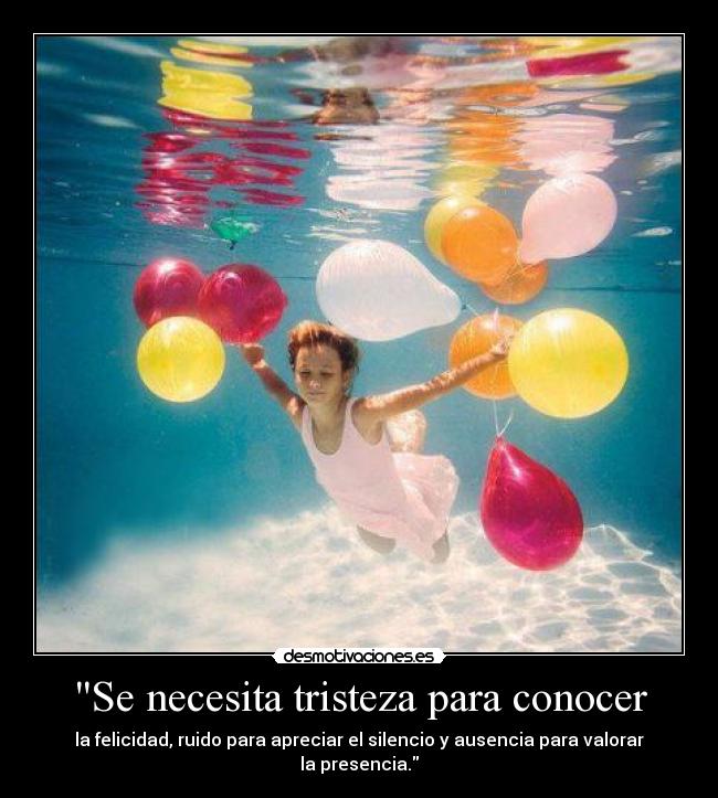 Se necesita tristeza para conocer - la felicidad, ruido para apreciar el silencio y ausencia para valorar la presencia.