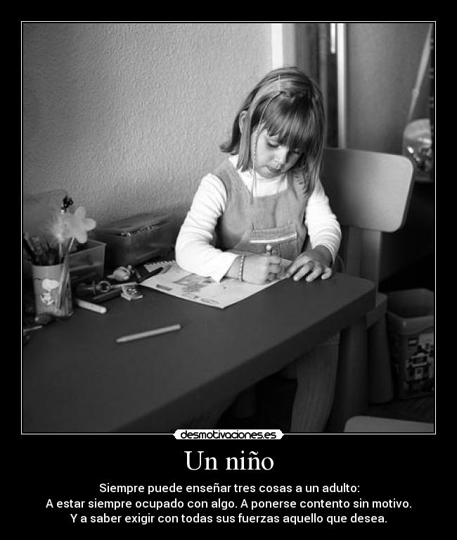 Un niño - Siempre puede enseñar tres cosas a un adulto:
A estar siempre ocupado con algo. A ponerse contento sin motivo.
Y a saber exigir con todas sus fuerzas aquello que desea.