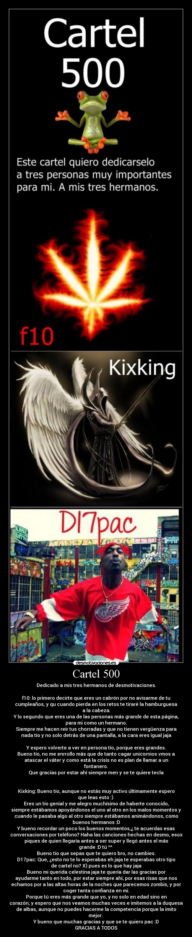 Cartel 500 - Dedicado a mis tres hermanos de desmotivaciones.
f10: lo primero decirte que eres un cabrón por no avisarme de tu
cumpleaños, y qu cuando pierda en los retos te tiraré la hamburguesa
a la cabeza.
Y lo segundo que eres una de las personas más grande de esta página,
para mi como un hermano.
Siempre me hacen reir tus chorradas y que no tienen vergüenza para
nada tío y no solo detrás de una pantalla, a la cara eres igual jaja
Y espero volverte a ver en persona tío, porque eres grandes.
Bueno tío, no me enrrollo más que de tanto cagar unicornios vmos a
atascar el váter y como está la crisis no es plan de llamar a un
fontanero.
Que gracias por estar ahí siempre men y se te quiere tecla
Kixking: Bueno tío, aunque no estás muy activo últimamente espero
que leas esto :)
Eres un tío genial y me alegro muchísimo de haberte conocido,
siempre estábamos apoyándonos el uno al otro en los malos momentos y
cuando le pasaba algo al otro siempre estábamos animándonos, como
buenos hermanos :D
Y bueno recordar un poco los buenos momentos,¿ te acuerdas esas
conversaciones por teléfono? Haha las canciones hechas en desmo, esos
piques de quien llegaría antes a ser super y llegó antes el más
grande :D tú ^^
Bueno tío que sepas que te quiero bro, no cambies.
D17pac: Que, ¿esto no te lo esperabas eh jaja te esperabas otro tipo
de cartel no? X) pues es lo que hay jaja
Bueno mi querida celestina jaja te quería dar las gracias por
ayudarme tanto en todo, por estar siempre ahí, por esas risas que nos
echamos por a las altas horas de la noches que parecemos zombis, y por
coger tanta confianza en mi.
Porque tú eres más grande que yo, y no solo en edad sino en
corazón, y espero que nos veamos muchas veces e imitemos a la duquesa
de albas, aunque no puedes hacerme la competencia porque la imito
mejor.
Y bueno que muchas gracias y que se te quiero pac :D
GRACIAS A TODOS