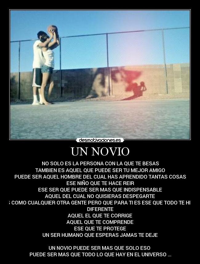 UN NOVIO - NO SOLO ES LA PERSONA CON LA QUE TE BESAS
TAMBIEN ES AQUEL QUE PUEDE SER TU MEJOR AMIGO
PUEDE SER AQUEL HOMBRE DEL CUAL HAS APRENDIDO TANTAS COSAS
ESE NIÑO QUE TE HACE REIR
ESE SER QUE PUEDE SER MAS QUE INDISPENSABLE
AQUEL DEL CUAL NO QUISIERAS DESPEGARTE
ES COMO CUALQUIER OTRA GENTE PERO QUE PARA TI ES ESE QUE TODO TE HISO
DIFERENTE
AQUEL EL QUE TE CORRIGE
AQUEL QUE TE COMPRENDE
ESE QUE TE PROTEGE
UN SER HUMANO QUE ESPERAS JAMAS TE DEJE
UN NOVIO PUEDE SER MAS QUE SOLO ESO
PUEDE SER MAS QUE TODO LO QUE HAY EN EL UNIVERSO ...