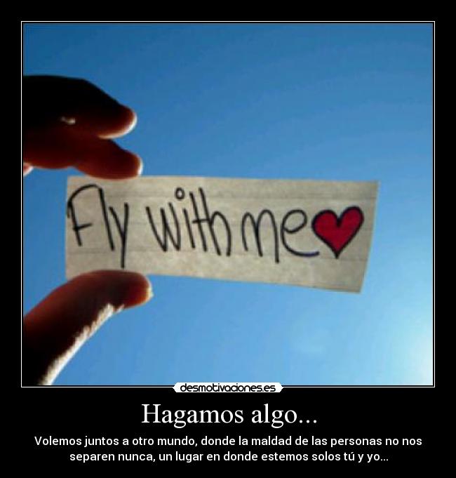 Hagamos algo... - Volemos juntos a otro mundo, donde la maldad de las personas no nos
separen nunca, un lugar en donde estemos solos tú y yo...