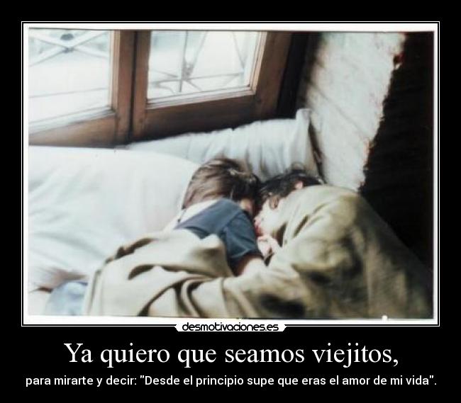 Ya quiero que seamos viejitos, - para mirarte y decir: Desde el principio supe que eras el amor de mi vida.