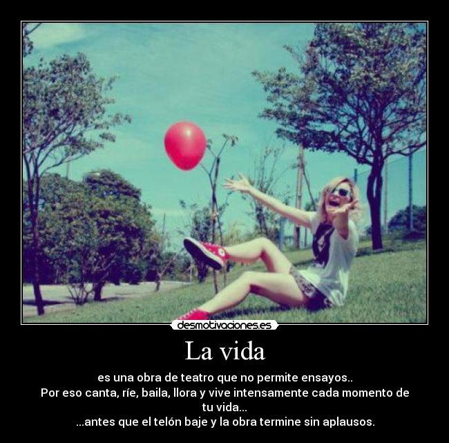 La vida - es una obra de teatro que no permite ensayos..
Por eso canta, ríe, baila, llora y vive intensamente cada momento de tu vida...
...antes que el telón baje y la obra termine sin aplausos.