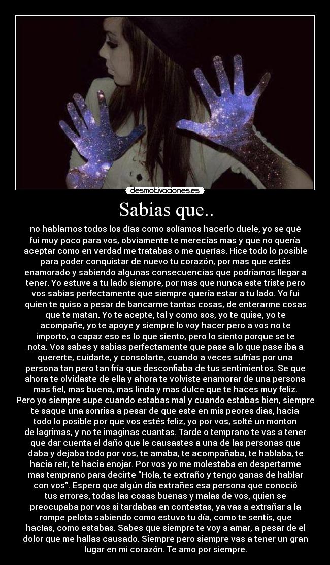 Sabias que.. - no hablarnos todos los días como solíamos hacerlo duele, yo se qué
fui muy poco para vos, obviamente te merecías mas y que no quería
aceptar como en verdad me tratabas o me querías. Hice todo lo posible
para poder conquistar de nuevo tu corazón, por mas que estés
enamorado y sabiendo algunas consecuencias que podríamos llegar a
tener. Yo estuve a tu lado siempre, por mas que nunca este triste pero
vos sabias perfectamente que siempre quería estar a tu lado. Yo fui
quien te quiso a pesar de bancarme tantas cosas, de enterarme cosas
que te matan. Yo te acepte, tal y como sos, yo te quise, yo te
acompañe, yo te apoye y siempre lo voy hacer pero a vos no te
importo, o capaz eso es lo que siento, pero lo siento porque se te
nota. Vos sabes y sabias perfectamente que pase a lo que pase iba a
quererte, cuidarte, y consolarte, cuando a veces sufrías por una
persona tan pero tan fría que desconfiaba de tus sentimientos. Se que
ahora te olvidaste de ella y ahora te volviste enamorar de una persona
mas fiel, mas buena, mas linda y mas dulce que te haces muy feliz.
Pero yo siempre supe cuando estabas mal y cuando estabas bien, siempre
te saque una sonrisa a pesar de que este en mis peores dias, hacia
todo lo posible por que vos estés feliz, yo por vos, solté un monton
de lagrimas, y no te imaginas cuantas. Tarde o temprano te vas a tener
que dar cuenta el daño que le causastes a una de las personas que
daba y dejaba todo por vos, te amaba, te acompañaba, te hablaba, te
hacia reír, te hacia enojar. Por vos yo me molestaba en despertarme
mas temprano para decirte Hola, te extraño y tengo ganas de hablar
con vos. Espero que algún día extrañes esa persona que conoció
tus errores, todas las cosas buenas y malas de vos, quien se
preocupaba por vos si tardabas en contestas, ya vas a extrañar a la
rompe pelota sabiendo como estuvo tu día, como te sentís, que
hacías, como estabas. Sabes que siempre te voy a amar, a pesar de el
dolor que me hallas causado. Siempre pero siempre vas a tener un gran
lugar en mi corazón. Te amo por siempre.