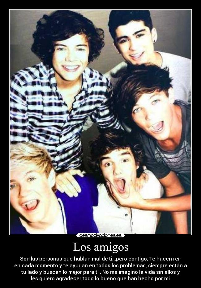Los amigos - Son las personas que hablan mal de ti...pero contigo. Te hacen reír
en cada momento y te ayudan en todos los problemas, siempre están a
tu lado y buscan lo mejor para ti . No me imagino la vida sin ellos y
les quiero agradecer todo lo bueno que han hecho por mí.