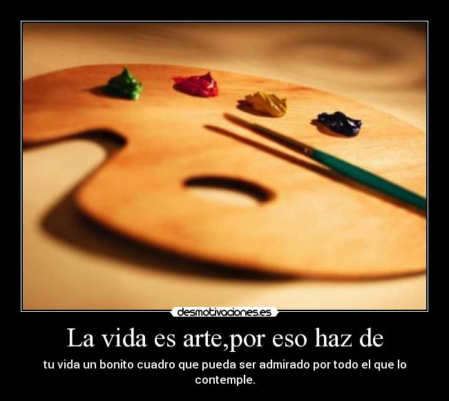 La vida es arte,por eso haz de - tu vida un bonito cuadro que pueda ser admirado por todo el que lo contemple.