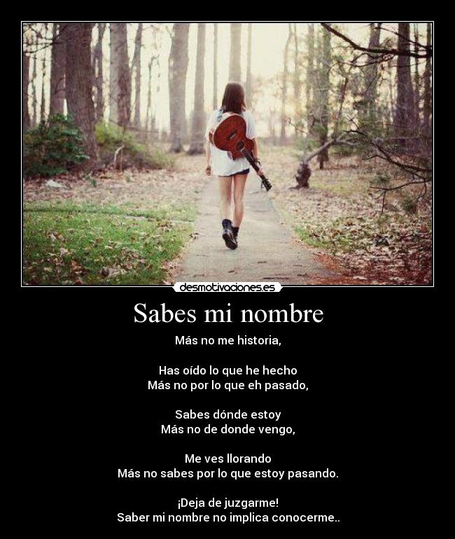 Sabes mi nombre - Más no me historia,
Has oído lo que he hecho
Más no por lo que eh pasado,
Sabes dónde estoy
Más no de donde vengo,
Me ves llorando
Más no sabes por lo que estoy pasando.
¡Deja de juzgarme!
Saber mi nombre no implica conocerme..