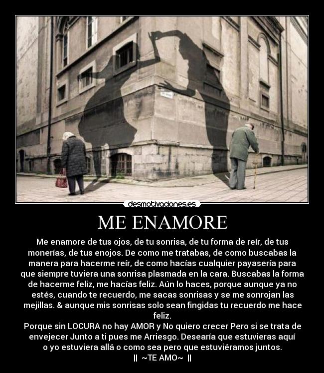 ME ENAMORE - Me enamore de tus ojos, de tu sonrisa, de tu forma de reír, de tus
monerías, de tus enojos. De como me tratabas, de como buscabas la
manera para hacerme reír, de como hacías cualquier payasería para
que siempre tuviera una sonrisa plasmada en la cara. Buscabas la forma
de hacerme feliz, me hacías feliz. Aún lo haces, porque aunque ya no
estés, cuando te recuerdo, me sacas sonrisas y se me sonrojan las
mejillas. & aunque mis sonrisas solo sean fingidas tu recuerdo me hace
feliz.
Porque sin LOCURA no hay AMOR y No quiero crecer Pero si se trata de
envejecer Junto a ti pues me Arriesgo. Desearía que estuvieras aquí
o yo estuviera allá o como sea pero que estuviéramos juntos.
|| ♥~TE AMO~♥ ||