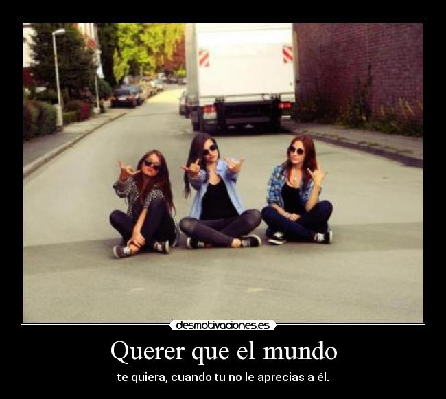 Querer que el mundo - te quiera, cuando tu no le aprecias a él.