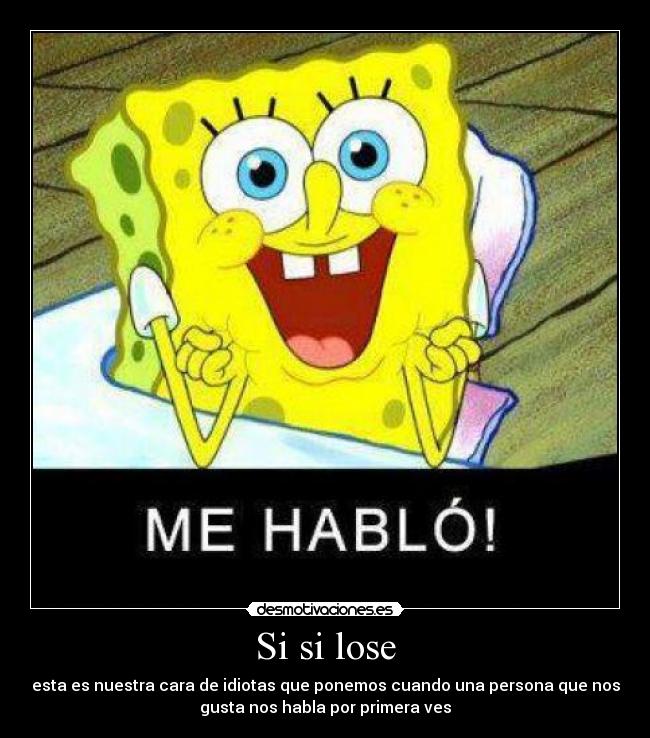 Si si lose - esta es nuestra cara de idiotas que ponemos cuando una persona que nos
gusta nos habla por primera ves