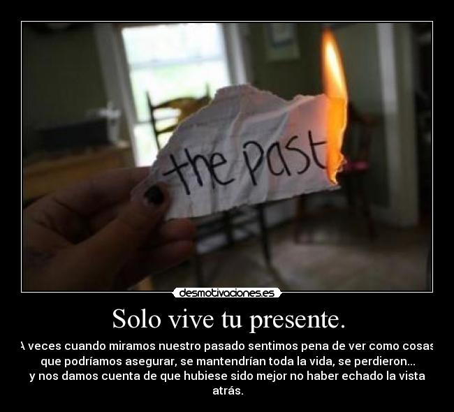 Solo vive tu presente. - A veces cuando miramos nuestro pasado sentimos pena de ver como cosas,
que podríamos asegurar, se mantendrían toda la vida, se perdieron...
y nos damos cuenta de que hubiese sido mejor no haber echado la vista
atrás.