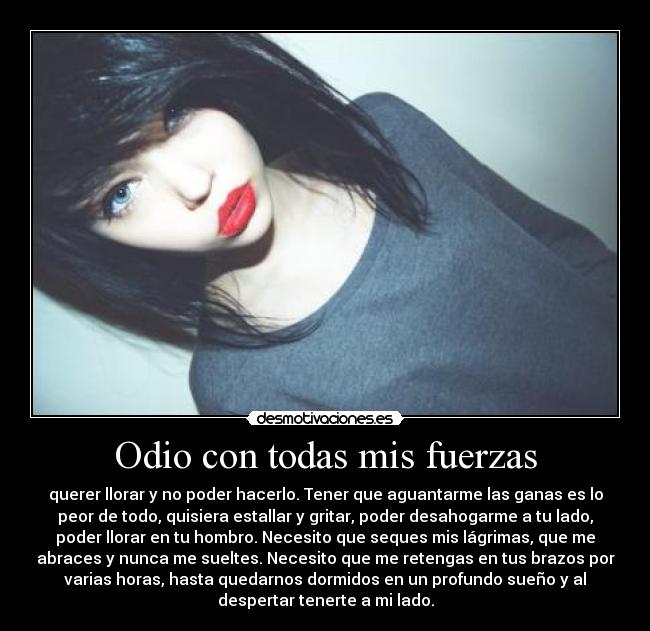 Odio con todas mis fuerzas - querer llorar y no poder hacerlo. Tener que aguantarme las ganas es lo
peor de todo, quisiera estallar y gritar, poder desahogarme a tu lado,
poder llorar en tu hombro. Necesito que seques mis lágrimas, que me
abraces y nunca me sueltes. Necesito que me retengas en tus brazos por
varias horas, hasta quedarnos dormidos en un profundo sueño y al
despertar tenerte a mi lado.
