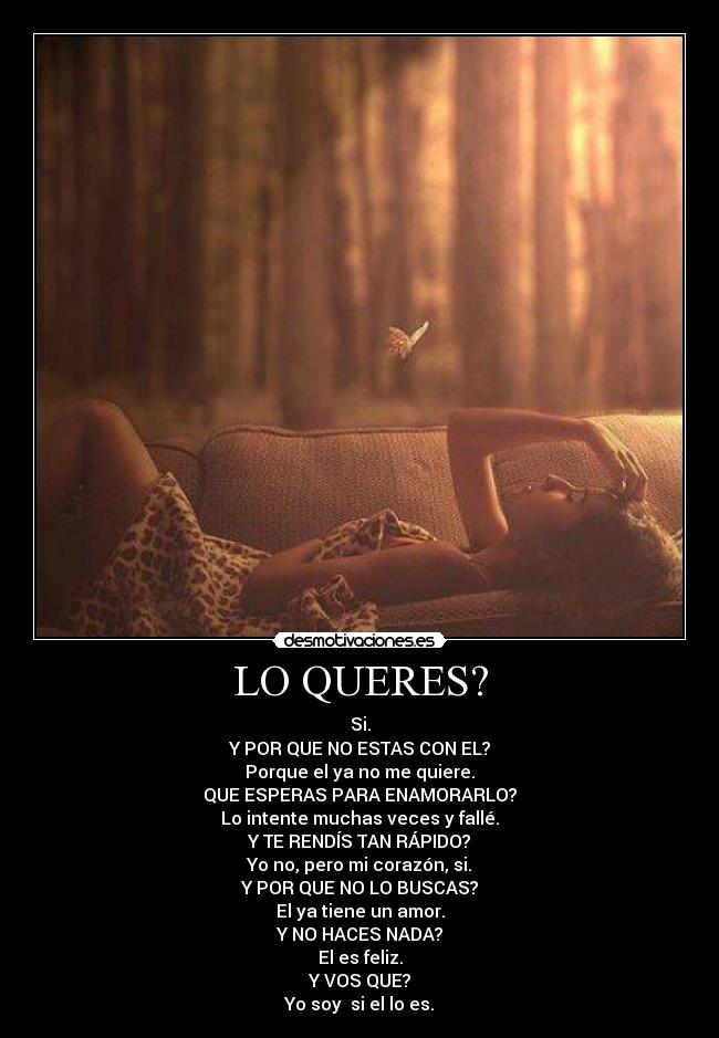 LO QUERES? - Si.
Y POR QUE NO ESTAS CON EL?
Porque el ya no me quiere.
QUE ESPERAS PARA ENAMORARLO?
Lo intente muchas veces y fallé.
Y TE RENDÍS TAN RÁPIDO?
Yo no, pero mi corazón, si.
Y POR QUE NO LO BUSCAS?
El ya tiene un amor.
Y NO HACES NADA?
El es feliz.
Y VOS QUE?
Yo soy si el lo es.