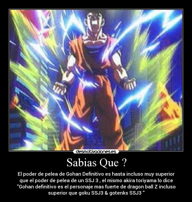 Sabias Que ? - El poder de pelea de Gohan Definitivo es hasta incluso muy superior
que el poder de pelea de un SSJ 3 , el mismo akira toriyama lo dice
Gohan definitivo es el personaje mas fuerte de dragon ball Z incluso
superior que goku SSJ3 & gotenks SSJ3 