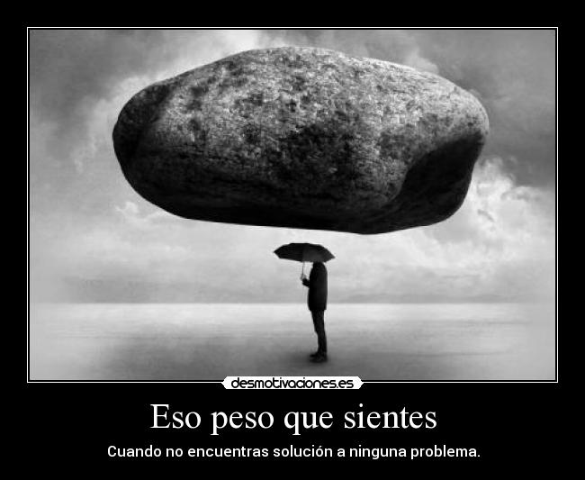 Eso peso que sientes - Cuando no encuentras solución a ninguna problema.