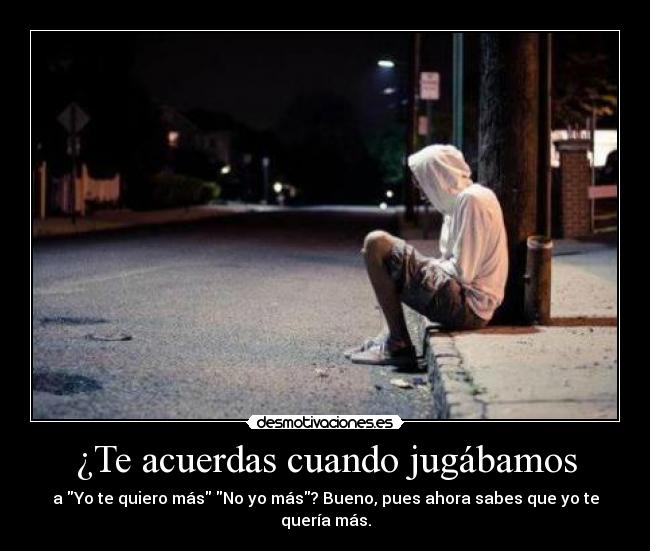 ¿Te acuerdas cuando jugábamos - a Yo te quiero más No yo más? Bueno, pues ahora sabes que yo te quería más.