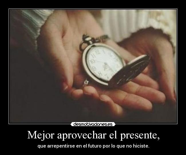 Mejor aprovechar el presente, - que arrepentirse en el futuro por lo que no hiciste.