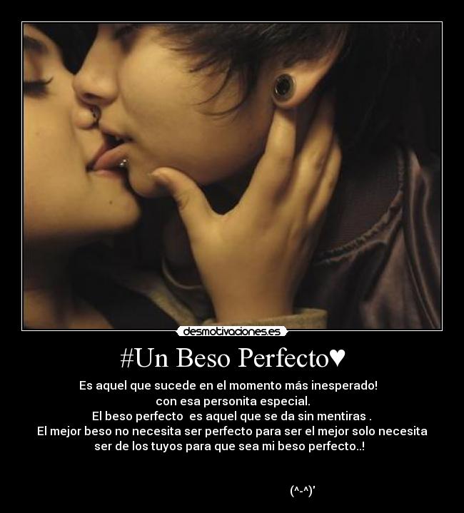 #Un Beso Perfecto♥ - Es aquel que sucede en el momento más inesperado! ☮
con esa personita especial.
El beso perfecto es aquel que se da sin mentiras .
El mejor beso no necesita ser perfecto para ser el mejor solo necesita
ser de los tuyos para que sea mi beso perfecto..!
(^-^)