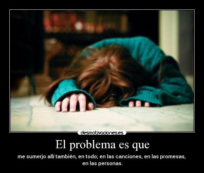 El problema es que - me sumerjo allí también, en todo; en las canciones, en las promesas,
en las personas.