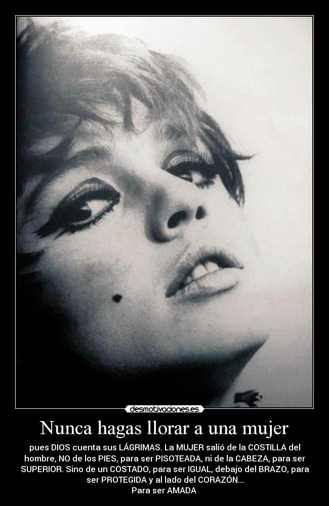Nunca hagas llorar a una mujer - pues DIOS cuenta sus LÁGRIMAS. La MUJER salió de la COSTILLA del
hombre, NO de los PIES, para ser PISOTEADA, ni de la CABEZA, para ser
SUPERIOR. Sino de un COSTADO, para ser IGUAL, debajo del BRAZO, para
ser PROTEGIDA y al lado del CORAZÓN...
Para ser AMADA