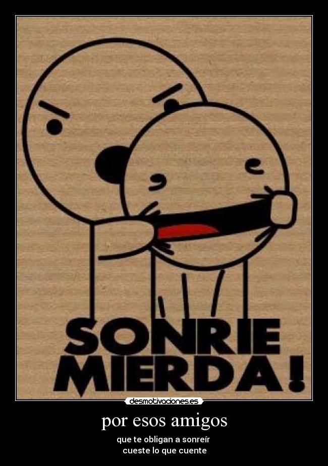 por esos amigos - que te obligan a sonreír 
cueste lo que cuente