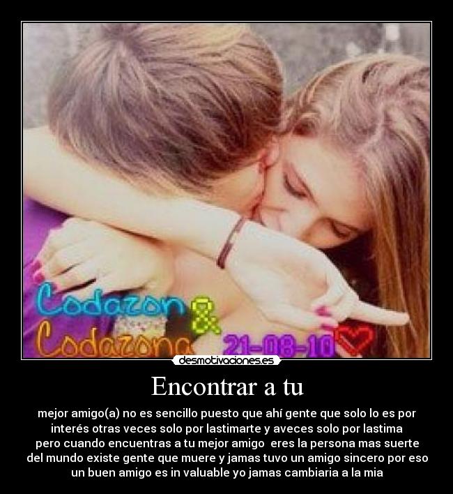 Encontrar a tu - mejor amigo(a) no es sencillo puesto que ahí gente que solo lo es por
interés otras veces solo por lastimarte y aveces solo por lastima
pero cuando encuentras a tu mejor amigo eres la persona mas suerte
del mundo existe gente que muere y jamas tuvo un amigo sincero por eso
un buen amigo es in valuable yo jamas cambiaria a la mia