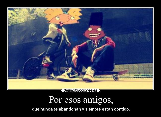 Por esos amigos, - que nunca te abandonan y siempre estan contigo.