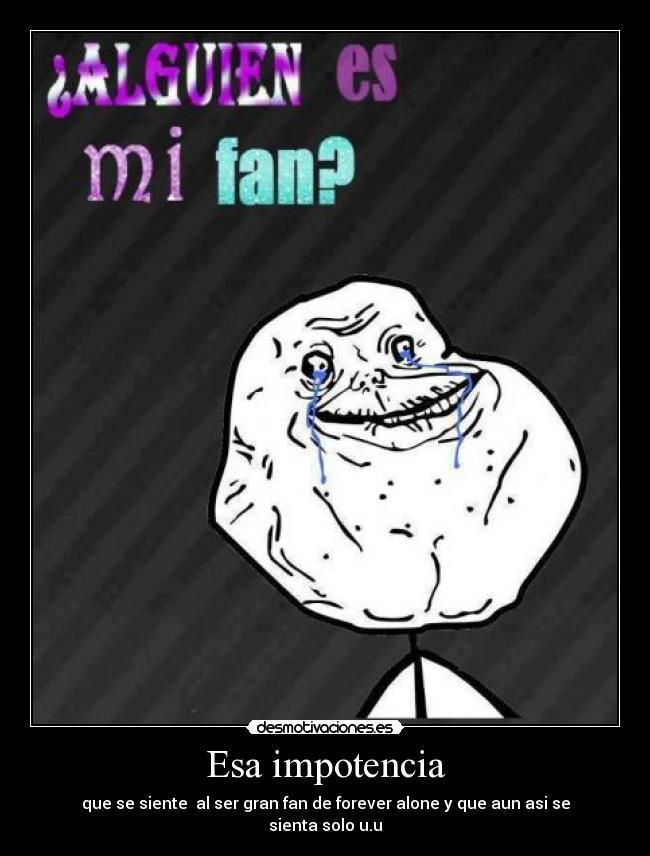 Esa impotencia - que se siente al ser gran fan de forever alone y que aun asi se sienta solo u.u