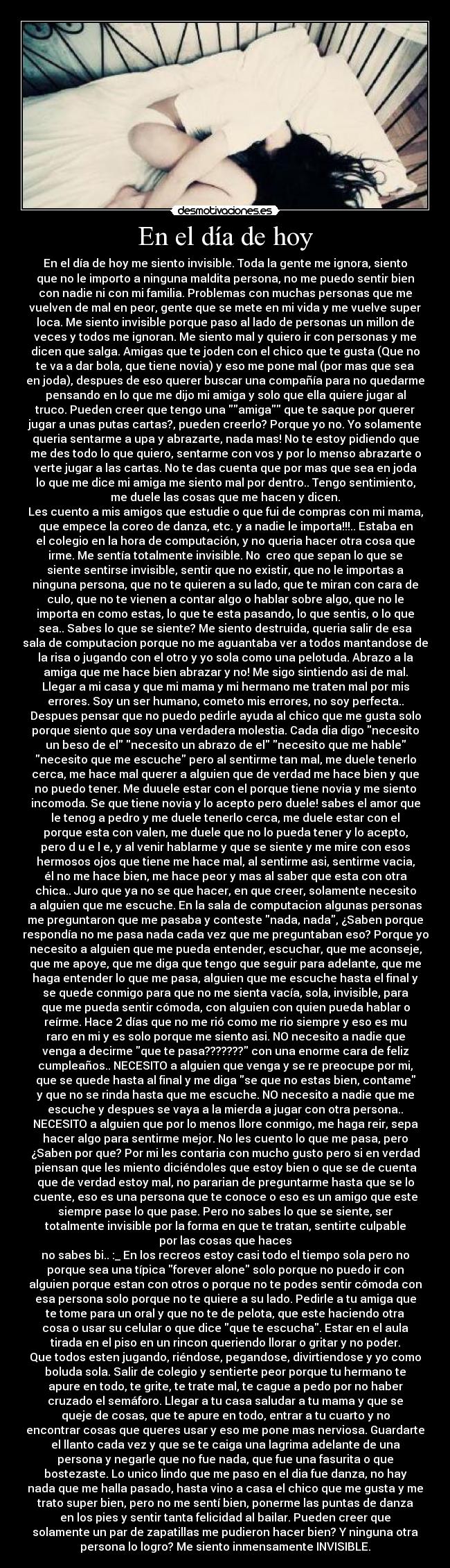 En el día de hoy - En el día de hoy me siento invisible. Toda la gente me ignora, siento
que no le importo a ninguna maldita persona, no me puedo sentir bien
con nadie ni con mi familia. Problemas con muchas personas que me
vuelven de mal en peor, gente que se mete en mi vida y me vuelve super
loca. Me siento invisible porque paso al lado de personas un millon de
veces y todos me ignoran. Me siento mal y quiero ir con personas y me
dicen que salga. Amigas que te joden con el chico que te gusta (Que no
te va a dar bola, que tiene novia) y eso me pone mal (por mas que sea
en joda), despues de eso querer buscar una compañía para no quedarme
pensando en lo que me dijo mi amiga y solo que ella quiere jugar al
truco. Pueden creer que tengo una amiga que te saque por querer
jugar a unas putas cartas?, pueden creerlo? Porque yo no. Yo solamente
queria sentarme a upa y abrazarte, nada mas! No te estoy pidiendo que
me des todo lo que quiero, sentarme con vos y por lo menso abrazarte o
verte jugar a las cartas. No te das cuenta que por mas que sea en joda
lo que me dice mi amiga me siento mal por dentro.. Tengo sentimiento,
me duele las cosas que me hacen y dicen.
Les cuento a mis amigos que estudie o que fui de compras con mi mama,
que empece la coreo de danza, etc. y a nadie le importa!!!.. Estaba en
el colegio en la hora de computación, y no queria hacer otra cosa que
irme. Me sentía totalmente invisible. No  creo que sepan lo que se
siente sentirse invisible, sentir que no existir, que no le importas a
ninguna persona, que no te quieren a su lado, que te miran con cara de
culo, que no te vienen a contar algo o hablar sobre algo, que no le
importa en como estas, lo que te esta pasando, lo que sentis, o lo que
sea.. Sabes lo que se siente? Me siento destruida, queria salir de esa
sala de computacion porque no me aguantaba ver a todos mantandose de
la risa o jugando con el otro y yo sola como una pelotuda. Abrazo a la
amiga que me hace bien abrazar y no! Me sigo sintiendo asi de mal.
Llegar a mi casa y que mi mama y mi hermano me traten mal por mis
errores. Soy un ser humano, cometo mis errores, no soy perfecta..
Despues pensar que no puedo pedirle ayuda al chico que me gusta solo
porque siento que soy una verdadera molestia. Cada dia digo necesito
un beso de el necesito un abrazo de el necesito que me hable
necesito que me escuche pero al sentirme tan mal, me duele tenerlo
cerca, me hace mal querer a alguien que de verdad me hace bien y que
no puedo tener. Me duuele estar con el porque tiene novia y me siento
incomoda. Se que tiene novia y lo acepto pero duele! sabes el amor que
le tenog a pedro y me duele tenerlo cerca, me duele estar con el
porque esta con valen, me duele que no lo pueda tener y lo acepto,
pero d u e l e, y al venir hablarme y que se siente y me mire con esos
hermosos ojos que tiene me hace mal, al sentirme asi, sentirme vacia,
él no me hace bien, me hace peor y mas al saber que esta con otra
chica.. Juro que ya no se que hacer, en que creer, solamente necesito
a alguien que me escuche. En la sala de computacion algunas personas
me preguntaron que me pasaba y conteste nada, nada, ¿Saben porque
respondía no me pasa nada cada vez que me preguntaban eso? Porque yo
necesito a alguien que me pueda entender, escuchar, que me aconseje,
que me apoye, que me diga que tengo que seguir para adelante, que me
haga entender lo que me pasa, alguien que me escuche hasta el final y
se quede conmigo para que no me sienta vacía, sola, invisible, para
que me pueda sentir cómoda, con alguien con quien pueda hablar o
reírme. Hace 2 días que no me rió como me rio siempre y eso es mu
raro en mi y es solo porque me siento asi. NO necesito a nadie que
venga a decirme que te pasa??????? con una enorme cara de feliz
cumpleaños.. NECESITO a alguien que venga y se re preocupe por mi,
que se quede hasta al final y me diga se que no estas bien, contame
y que no se rinda hasta que me escuche. NO necesito a nadie que me
escuche y despues se vaya a la mierda a jugar con otra persona..
NECESITO a alguien que por lo menos llore conmigo, me haga reir, sepa
hacer algo para sentirme mejor. No les cuento lo que me pasa, pero
¿Saben por que? Por mi les contaria con mucho gusto pero si en verdad
piensan que les miento diciéndoles que estoy bien o que se de cuenta
que de verdad estoy mal, no pararian de preguntarme hasta que se lo
cuente, eso es una persona que te conoce o eso es un amigo que este
siempre pase lo que pase. Pero no sabes lo que se siente, ser
totalmente invisible por la forma en que te tratan, sentirte culpable
por las cosas que haces
no sabes bi.. :_ En los recreos estoy casi todo el tiempo sola pero no
porque sea una típica forever alone solo porque no puedo ir con
alguien porque estan con otros o porque no te podes sentir cómoda con
esa persona solo porque no te quiere a su lado. Pedirle a tu amiga que
te tome para un oral y que no te de pelota, que este haciendo otra
cosa o usar su celular o que dice que te escucha. Estar en el aula
tirada en el piso en un rincon queriendo llorar o gritar y no poder.
Que todos esten jugando, riéndose, pegandose, divirtiendose y yo como
boluda sola. Salir de colegio y sentierte peor porque tu hermano te
apure en todo, te grite, te trate mal, te cague a pedo por no haber
cruzado el semáforo. Llegar a tu casa saludar a tu mama y que se
queje de cosas, que te apure en todo, entrar a tu cuarto y no
encontrar cosas que queres usar y eso me pone mas nerviosa. Guardarte
el llanto cada vez y que se te caiga una lagrima adelante de una
persona y negarle que no fue nada, que fue una fasurita o que
bostezaste. Lo unico lindo que me paso en el dia fue danza, no hay
nada que me halla pasado, hasta vino a casa el chico que me gusta y me
trato super bien, pero no me sentí bien, ponerme las puntas de danza
en los pies y sentir tanta felicidad al bailar. Pueden creer que
solamente un par de zapatillas me pudieron hacer bien? Y ninguna otra
persona lo logro? Me siento inmensamente INVISIBLE.