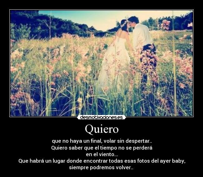 Quiero - que no haya un final, volar sin despertar..
Quiero saber que el tiempo no se perderá
en el viento...
Que habrá un lugar donde encontrar todas esas fotos del ayer baby,
siempre podremos volver..♪♫