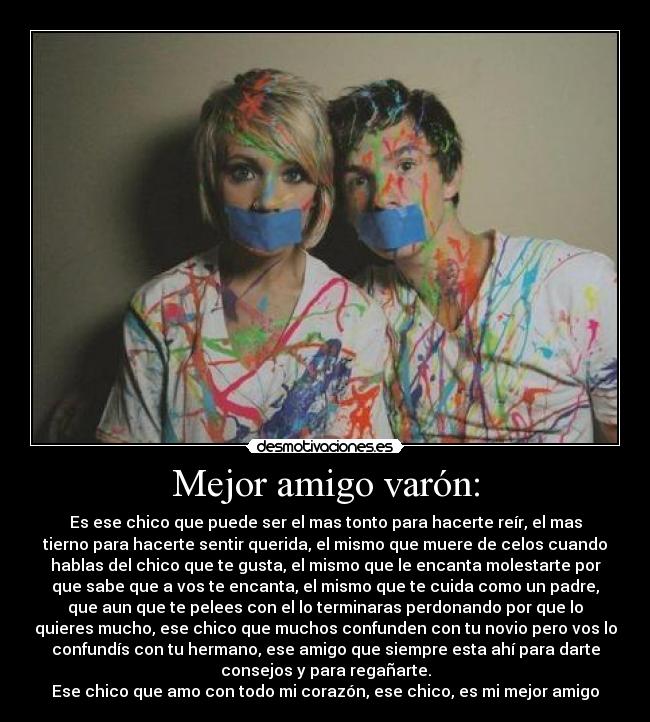 Mejor amigo varón: - Es ese chico que puede ser el mas tonto para hacerte reír, el mas
tierno para hacerte sentir querida, el mismo que muere de celos cuando
hablas del chico que te gusta, el mismo que le encanta molestarte por
que sabe que a vos te encanta, el mismo que te cuida como un padre,
que aun que te pelees con el lo terminaras perdonando por que lo
quieres mucho, ese chico que muchos confunden con tu novio pero vos lo
confundís con tu hermano, ese amigo que siempre esta ahí para darte
consejos y para regañarte.
Ese chico que amo con todo mi corazón, ese chico, es mi mejor amigo