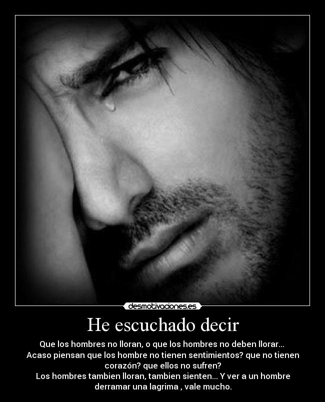 He escuchado decir - Que los hombres no lloran, o que los hombres no deben llorar...
Acaso piensan que los hombre no tienen sentimientos? que no tienen
corazón? que ellos no sufren?
Los hombres tambien lloran, tambien sienten... Y ver a un hombre
derramar una lagrima , vale mucho.