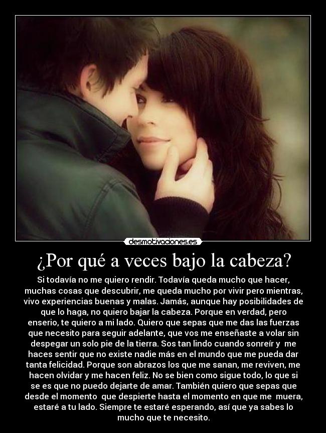¿Por qué a veces bajo la cabeza? - Si todavía no me quiero rendir. Todavía queda mucho que hacer,
muchas cosas que descubrir, me queda mucho por vivir pero mientras,
vivo experiencias buenas y malas. Jamás, aunque hay posibilidades de
que lo haga, no quiero bajar la cabeza. Porque en verdad, pero
enserio, te quiero a mi lado. Quiero que sepas que me das las fuerzas
que necesito para seguir adelante, que vos me enseñaste a volar sin
despegar un solo pie de la tierra. Sos tan lindo cuando sonreír y me
haces sentir que no existe nadie más en el mundo que me pueda dar
tanta felicidad. Porque son abrazos los que me sanan, me reviven, me
hacen olvidar y me hacen feliz. No se bien como sigue todo, lo que si
se es que no puedo dejarte de amar. También quiero que sepas que
desde el momento que despierte hasta el momento en que me muera,
estaré a tu lado. Siempre te estaré esperando, así que ya sabes lo
mucho que te necesito.