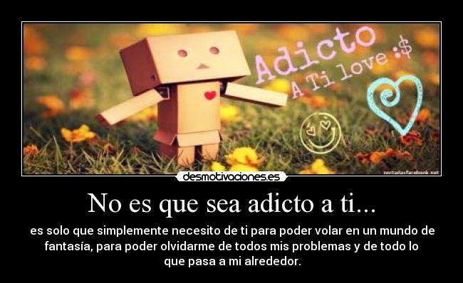 No es que sea adicto a ti... - es solo que simplemente necesito de ti para poder volar en un mundo de
fantasía, para poder olvidarme de todos mis problemas y de todo lo
que pasa a mi alrededor.