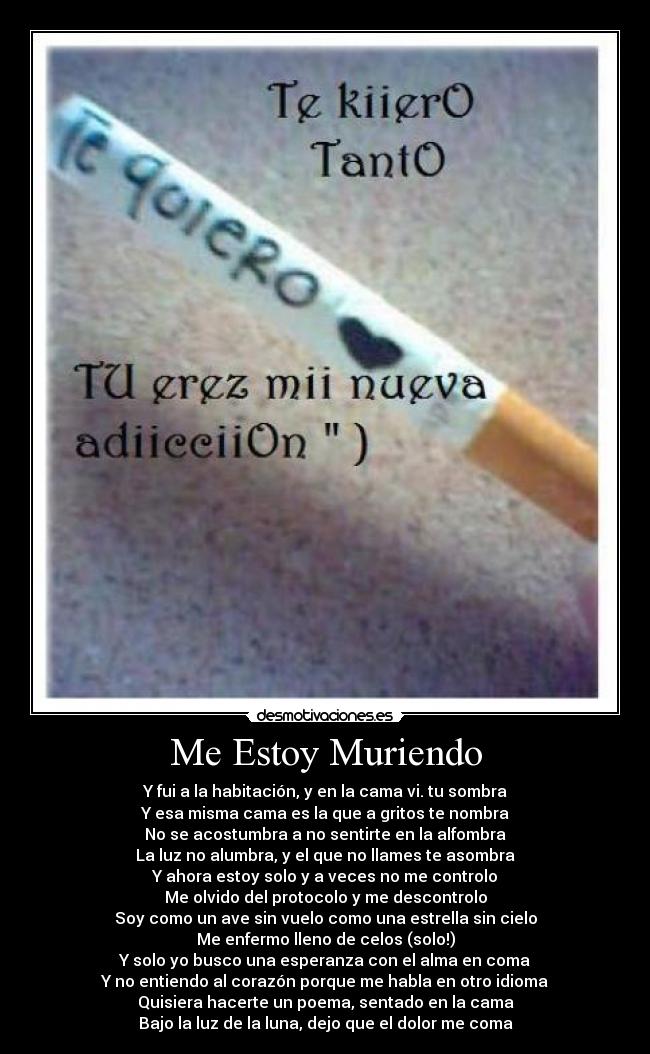 Me Estoy Muriendo - Y fui a la habitación, y en la cama vi. tu sombra
Y esa misma cama es la que a gritos te nombra
No se acostumbra a no sentirte en la alfombra
La luz no alumbra, y el que no llames te asombra
Y ahora estoy solo y a veces no me controlo
Me olvido del protocolo y me descontrolo
Soy como un ave sin vuelo como una estrella sin cielo
Me enfermo lleno de celos (solo!)
Y solo yo busco una esperanza con el alma en coma
Y no entiendo al corazón porque me habla en otro idioma
Quisiera hacerte un poema, sentado en la cama
Bajo la luz de la luna, dejo que el dolor me coma