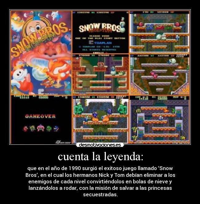 cuenta la leyenda: - que en el año de 1990 surgió el exitoso juego llamado ‘Snow
Bros’, en el cual los hermanos Nick y Tom debían eliminar a los
enemigos de cada nivel convirtiéndolos en bolas de nieve y
lanzándolos a rodar, con la misión de salvar a las princesas
secuestradas.