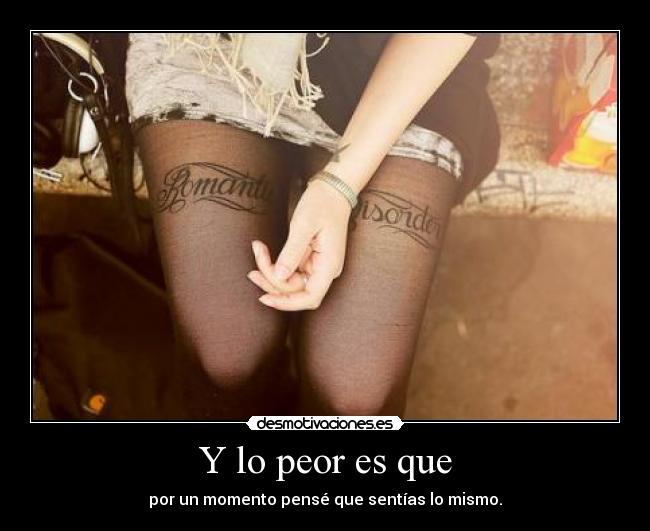 Y lo peor es que - por un momento pensé que sentías lo mismo.