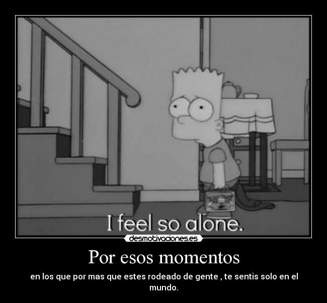 Por esos momentos - en los que por mas que estes rodeado de gente , te sentis solo en el mundo.