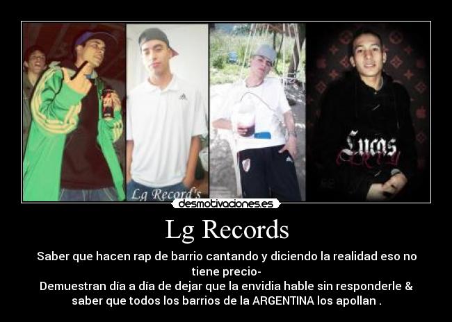 Lg Records - Saber que hacen rap de barrio cantando y diciendo la realidad eso no
tiene precio-
Demuestran día a día de dejar que la envidia hable sin responderle &
saber que todos los barrios de la ARGENTINA los apollan .