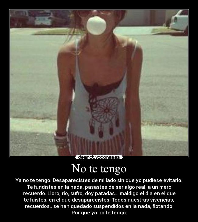 No te tengo - Ya no te tengo. Desaparecistes de mi lado sin que yo pudiese evitarlo.
Te fundistes en la nada, pasastes de ser algo real, a un mero
recuerdo. Lloro, rio, sufro, doy patadas... maldigo el dia en el que
te fuistes, en el que desaparecistes. Todos nuestras vivencias,
recuerdos.. se han quedado suspendidos en la nada, flotando.
Por que ya no te tengo.